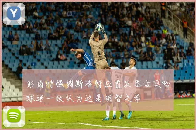 彭南特强调斯洛特应首发恩古莫哈球迷一致认为这是明智之举