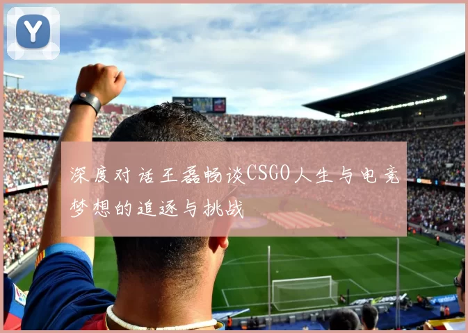 深度对话王磊畅谈CSGO人生与电竞梦想的追逐与挑战