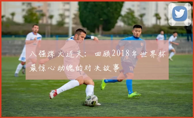 八强烽火连天：回顾2018年世界杯最惊心动魄的对决故事