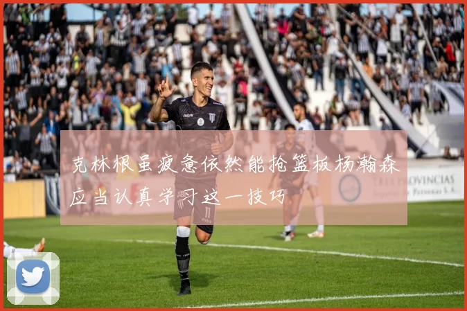 克林根虽疲惫依然能抢篮板杨瀚森应当认真学习这一技巧
