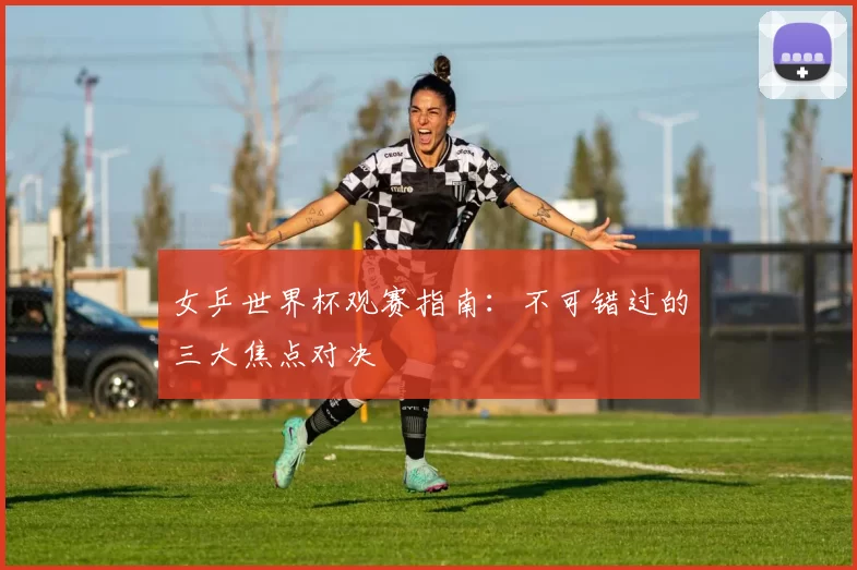 女乒世界杯观赛指南:不可错过的三大焦点对决