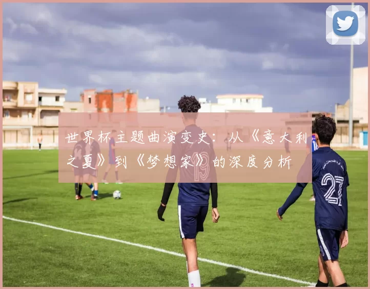 世界杯主题曲演变史：从《意大利之夏》到《梦想家》的深度分析