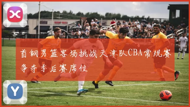首钢男篮客场挑战天津队CBA常规赛争夺季后赛席位
