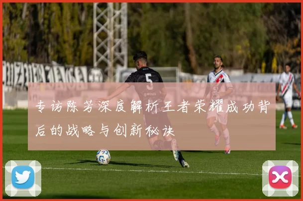 专访陈芳深度解析王者荣耀成功背后的战略与创新秘诀