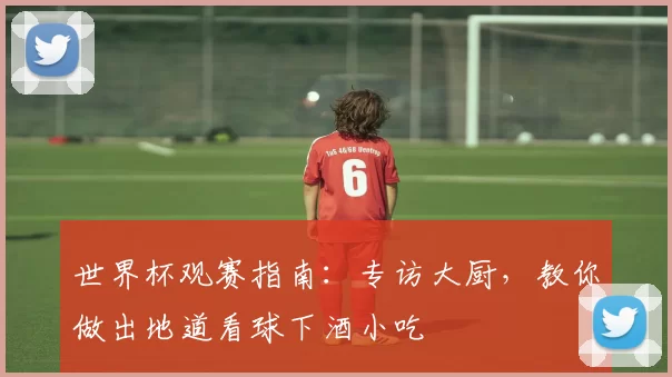 世界杯观赛指南:专访大厨,教你做出地道看球下酒小吃