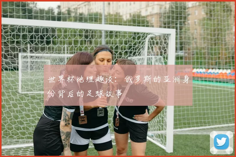 世界杯地理趣谈：俄罗斯的亚洲身份背后的足球故事