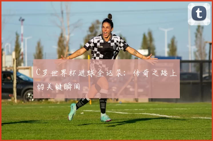 C罗世界杯进球全记录:传奇之路上的关键瞬间