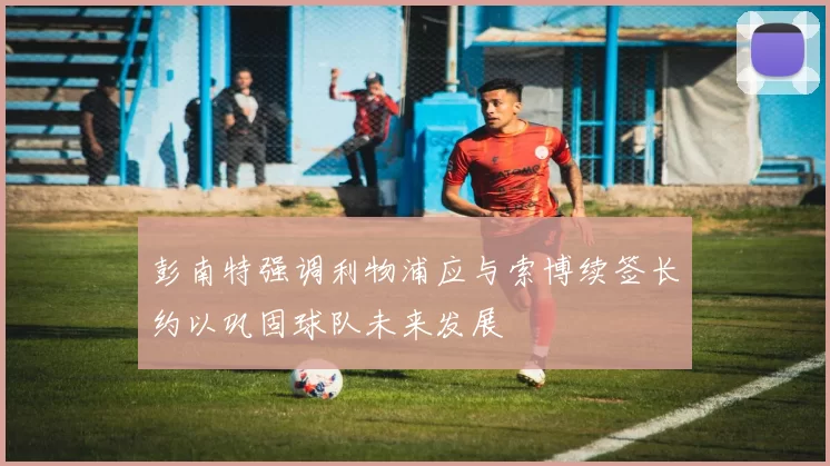 彭南特强调利物浦应与索博续签长约以巩固球队未来发展