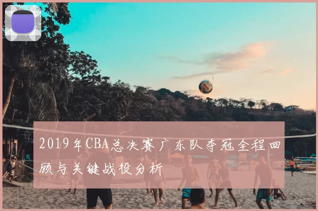 2019年CBA总决赛广东队夺冠全程回顾与关键战役分析
