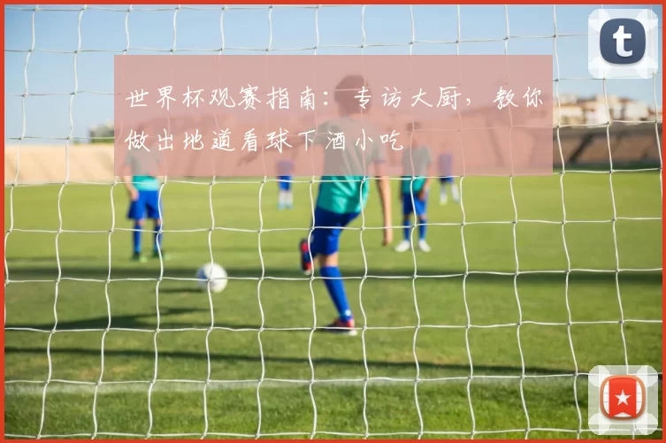 世界杯观赛指南:专访大厨,教你做出地道看球下酒小吃