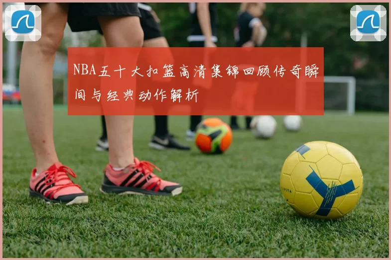 NBA五十大扣篮高清集锦回顾传奇瞬间与经典动作解析
