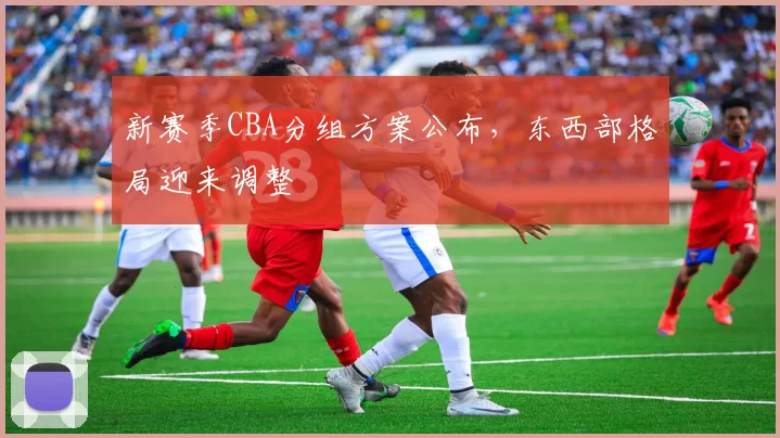 新赛季CBA分组方案公布，东西部格局迎来调整