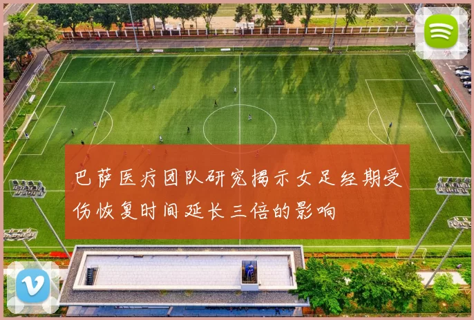 巴萨医疗团队研究揭示女足经期受伤恢复时间延长三倍的影响