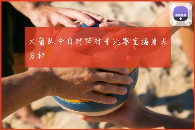 火箭队今日对阵对手比赛直播看点分析