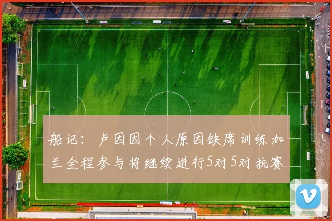 船记：卢因因个人原因缺席训练加兰全程参与将继续进行5对5对抗赛