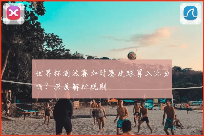 世界杯淘汰赛加时赛进球算入比分吗?深度解析规则