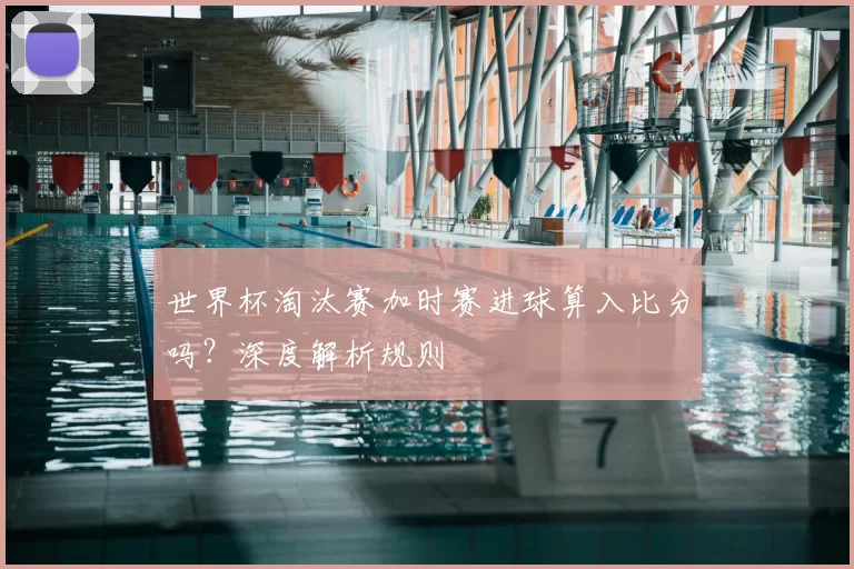 世界杯淘汰赛加时赛进球算入比分吗?深度解析规则