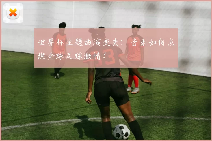 世界杯主题曲演变史：音乐如何点燃全球足球激情？