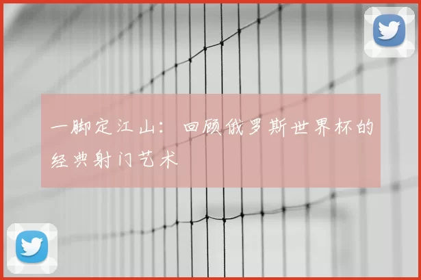 一脚定江山：回顾俄罗斯世界杯的经典射门艺术
