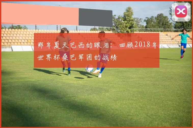那年夏天巴西的眼泪:回顾2018年世界杯桑巴军团的战绩