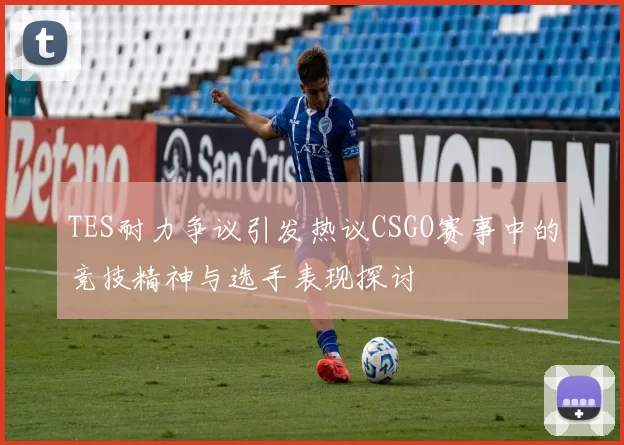 TES耐力争议引发热议CSGO赛事中的竞技精神与选手表现探讨