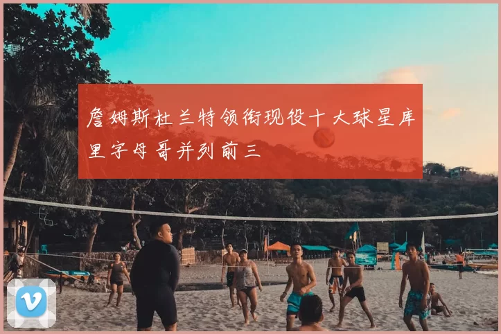 詹姆斯杜兰特领衔现役十大球星库里字母哥并列前三