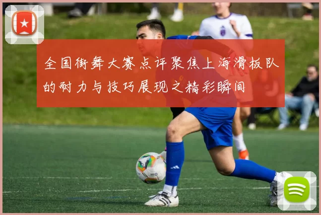 全国街舞大赛点评聚焦上海滑板队的耐力与技巧展现之精彩瞬间
