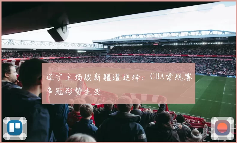 辽宁主场战新疆遭逆转，CBA常规赛争冠形势生变
