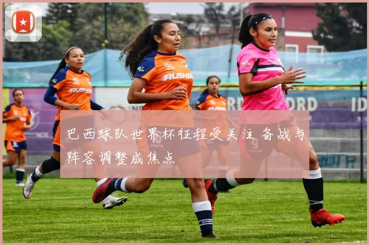 巴西球队世界杯征程受关注 备战与阵容调整成焦点