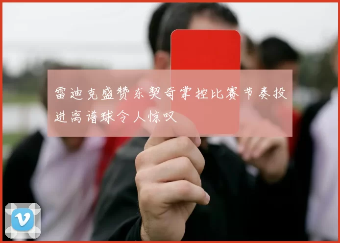 雷迪克盛赞东契奇掌控比赛节奏投进离谱球令人惊叹