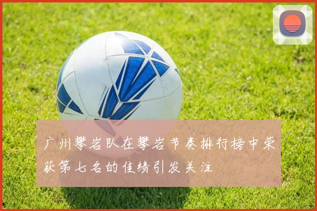 广州攀岩队在攀岩节奏排行榜中荣获第七名的佳绩引发关注