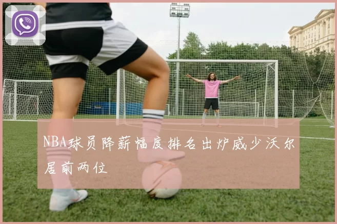 NBA球员降薪幅度排名出炉威少沃尔居前两位