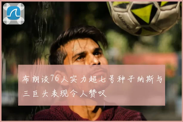 布朗谈76人实力超七号种子纳斯与三巨头表现令人赞叹