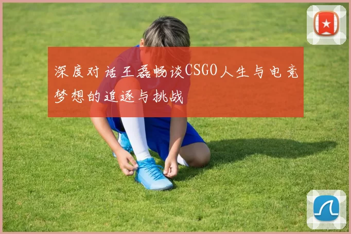 深度对话王磊畅谈CSGO人生与电竞梦想的追逐与挑战