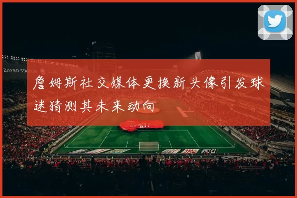 詹姆斯社交媒体更换新头像引发球迷猜测其未来动向