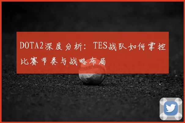 DOTA2深度分析:TES战队如何掌控比赛节奏与战略布局