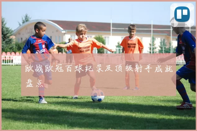 欧战欧冠百球纪录及顶级射手成就盘点