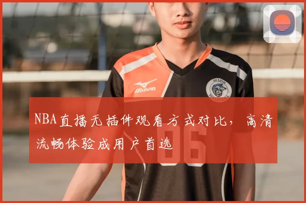 NBA直播无插件观看方式对比,高清流畅体验成用户首选