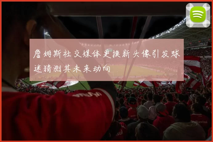 詹姆斯社交媒体更换新头像引发球迷猜测其未来动向