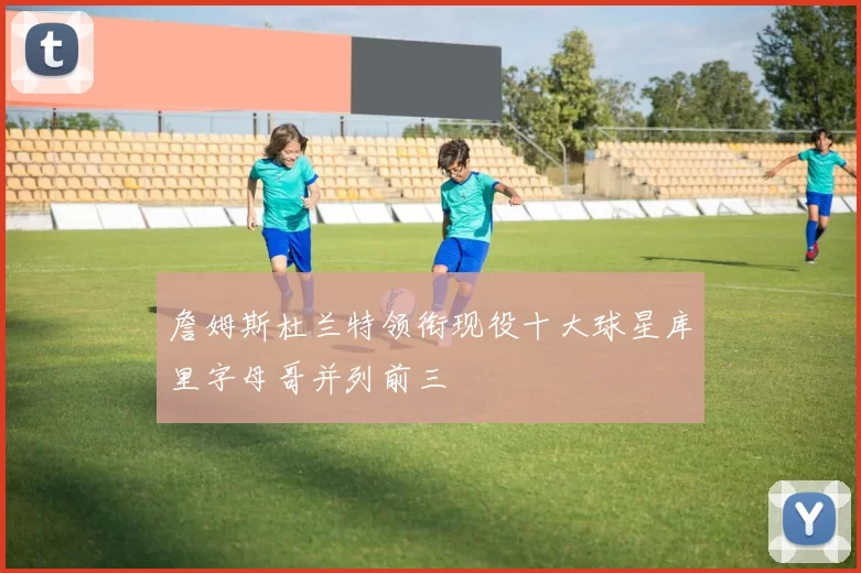 詹姆斯杜兰特领衔现役十大球星库里字母哥并列前三