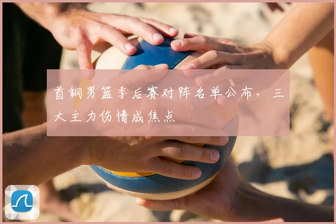 首钢男篮季后赛对阵名单公布，三大主力伤情成焦点