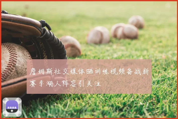 詹姆斯社交媒体晒训练视频备战新赛季湖人阵容引关注