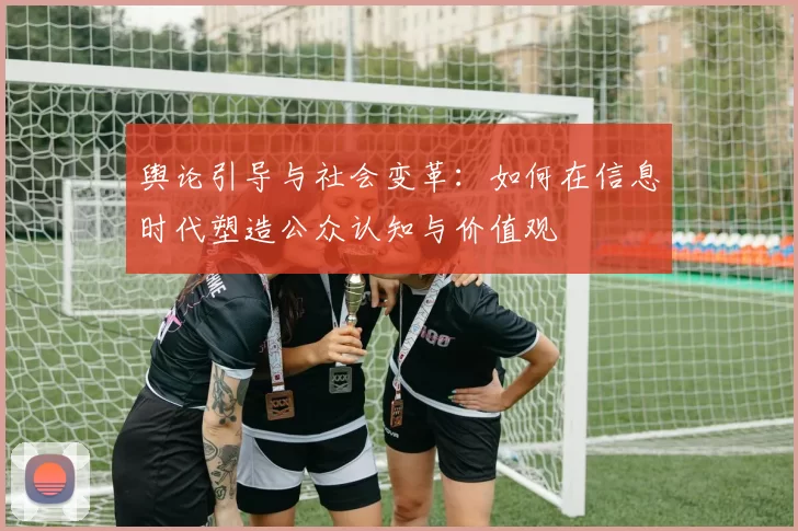 舆论引导与社会变革:如何在信息时代塑造公众认知与价值观