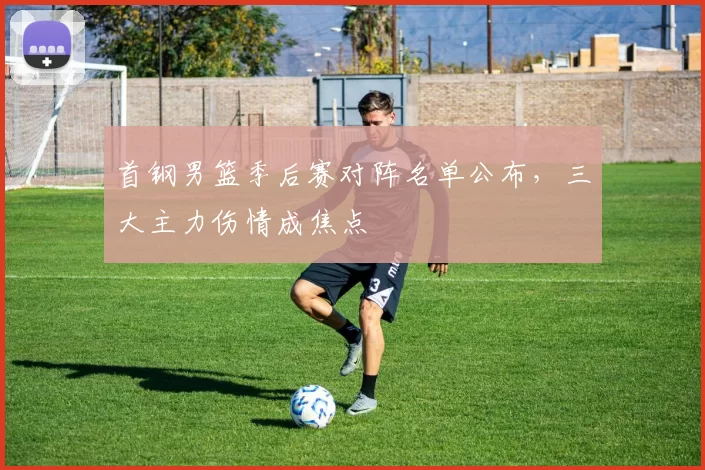 首钢男篮季后赛对阵名单公布,三大主力伤情成焦点