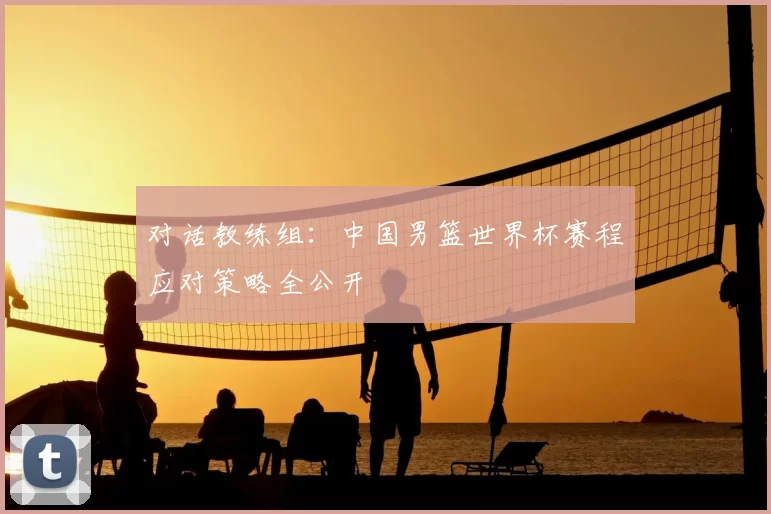 对话教练组:中国男篮世界杯赛程应对策略全公开