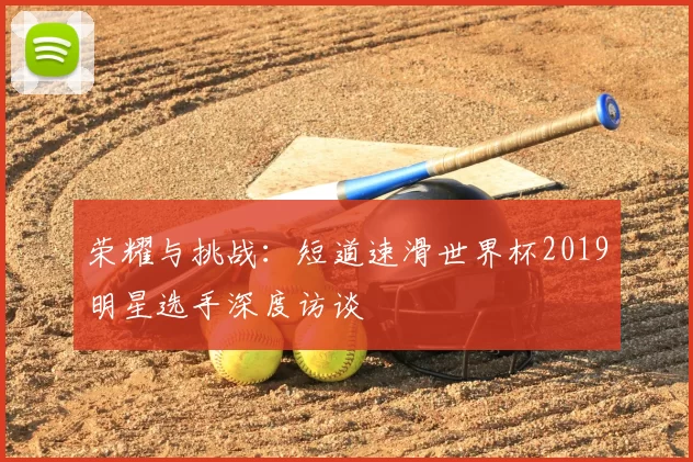 荣耀与挑战：短道速滑世界杯2019明星选手深度访谈