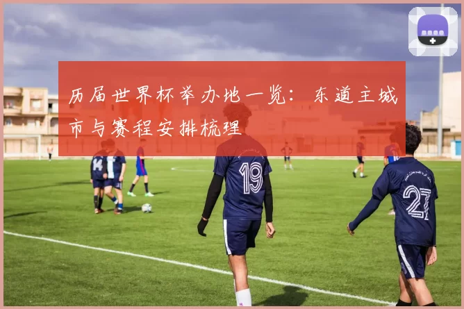 历届世界杯举办地一览：东道主城市与赛程安排梳理