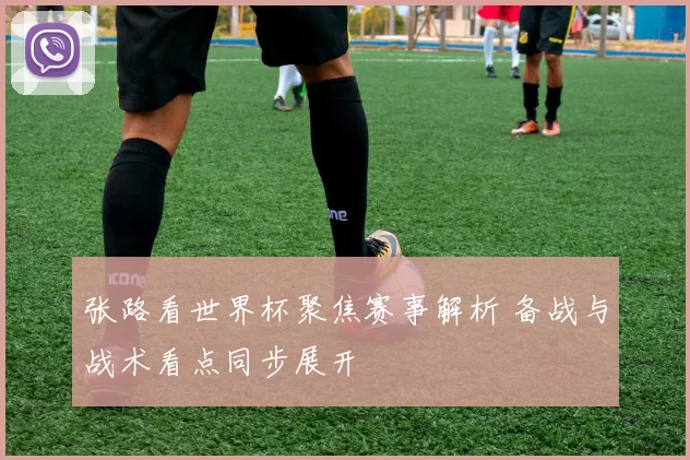 张路看世界杯聚焦赛事解析 备战与战术看点同步展开