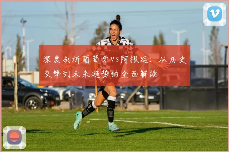 深度剖析葡萄牙vs阿根廷:从历史交锋到未来趋势的全面解读