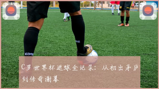 C罗世界杯进球全记录：从初出茅庐到传奇谢幕